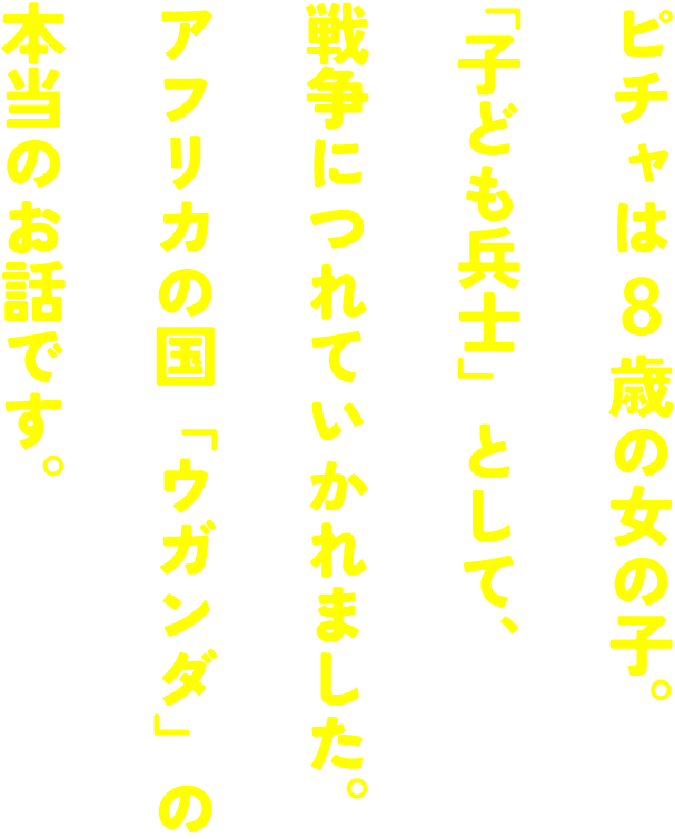 ピチャは8歳の女の子。「子ども兵士」として、戦争につれていかれました。アフリカの国「ウガンダ」の本当のお話です。