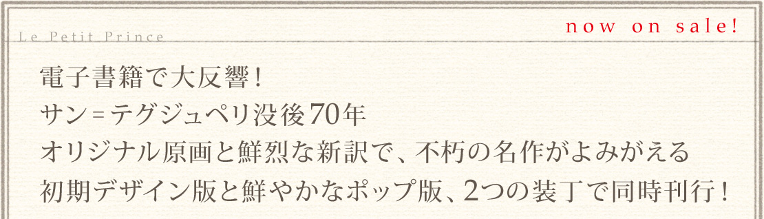 電子書籍で大反響！サン=テグジュペリ没後70年、オリジナル原画と鮮烈な新訳で、不朽の名作がよみがえる。初期デザイン版と鮮やかなポップ版、2つの装丁で同時刊行！