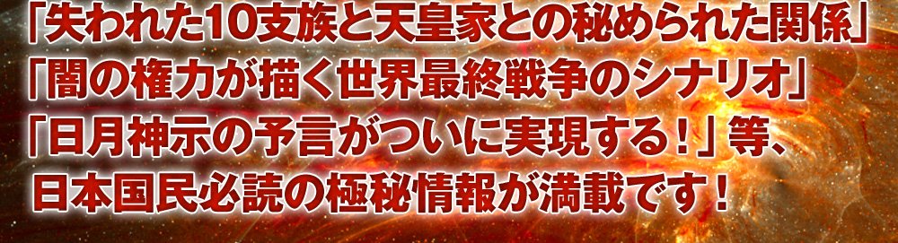「失われた10支族と天皇家との秘められた関係」「闇の権力が描く世界最終戦争のシナリオ」「日月神示の予言がついに実現する!」等、日本国民必読の極秘情報が満載です!